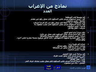 نماذج من الإعراب العدد كَمْ مصنعاً في المنطقة  كَم  :  اسم استفهام مبني على السكون في محل رفع خبر مقدم مصنعاً  :  تمييز منصوب في المنطقة  :  شبه جملة في محل رفع خبر كَمْ قرشاً صَرفت  كَمْ  :  اسم استفهام مبني على السكون في نصب مفعول به    قرشاً  :  تمييز منصوب صرفت  :  فعل وفاعل  بكَمْ ديناراً يُباع كيلو الجوز  بكم  :  كم اسم مبني على السكون في محل جر بالباء    ديناراً  :  تمييز منصوب ويجوز أن تكون مجرورة بالإضافة     يباع  :  فعل مضارع مجهول فاعلهكيلو  :  نائب فاعل مرفوع بضمة مقدرة على آخره  .  وهو مضاف  عيادة كم طبيباً زُرْتَ  عيادة  :  مبتدأ مرفوع ، وهو مضاف كم  :  اسم مبني في محل جر بالإضافة طبيباً  :  تمييز منصوب  كَمْ ساعةً غبت هذا الفصل كم  :  اسم مبني في محل نصب ظرف ساعة  :  تمييز منصوب غبت  :  فعل وفاعل هذا  :  اسم إشارة مبني على السكون في محل نصب بحذف حرف الجر  الفصل  :  بدل من منصوب فهرس نماذج من الإعراب 