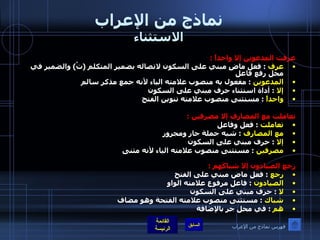 نماذج من الإعراب الاستثناء عرفت المدعوين إلا واحداً  :  عرف   :  فعل ماضٍ مبني على السكون لاتصاله بضمير المتكلم  ( تُ )  والضمير في محل رفع فاعل  المدعوين   :  مفعول به منصوب علامته الياء لأنه جمع مذكر سالم   إلا   :  أداة استثناء حرف مبني على السكون  واحداً  :  مستثنى منصوب علامته تنوين الفتح   تعاملت مع المصارف إلا مصرفين  : تعاملت   :  فعل وفاعل  مع المصارف   :  شبه جملة جار ومجرور  إلا   :  حرف مبني على السكون  مصرفين   :  مستثنى منصوب علامته الياء لأنه مثنى رجع الصيادون إلا شباكَهم  : رجع   :  فعل ماض مبني على الفتح   الصيادون   :  فاعل مرفوع علامته الواو  لا  :  حرف مبني على السكون  شباك   :  مستثنى منصوب علامته الفتحة وهو مضاف  هم   :  في محل جر بالإضافة فهرس نماذج من الإعراب 