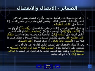 الضمائر  -  الاتصال والانفصال إذا اجتمع ضميران قدم الأَعرف منهما، وأَعرف الضمائر ضمير المتكلم فضمير المخاطب فضمير الغائب، وضمير الرفع مقدم على ضمير النصب إذا اجتمعا مثل :  الكتاب أَعطيتكه . وينفصل الضمير المتصل إذا تقدم على عامله مثل : { إِيّاكَ نَعْبُدُ }  أَو وقع بعد إِلا : { أَلاّ تَعْبُدُوا إِلاّ إِيّاهُ } ، أَو حصر ب ( إنما ): ( إنما يحميك أَنا )  أَو كان الضمير الثاني أَعرف مثل  ( سلمه إياك ) ، أَو اتحدا ولم يختلف لفظاهما مثل :  ملكتك إياك، وملكته إياه ، بمعنى  ( ملكتك نفسك وملكته نفسه )  أَو عطف على ما قبله مثل : ( أَكرمت خالداً وإِياك ) ، أَو حذف عامله : ( إِياك والغش ).  يجوز الاتصال والانفصال في الضمير الثاني إذا وقع خبر كان أَو ثاني مفعولي ظن وأَخواتها مثل : ( الصديقُ كنتَه   =  كنت إياه ،  الناجح حسبتُكه   =  حسبتك إياه ).  ويلتزم عند اللبس تقديم ما هو فاعل في المعنى :  الحاكم سلمته إياك ، لأَنه هو المتسلم . التالي 