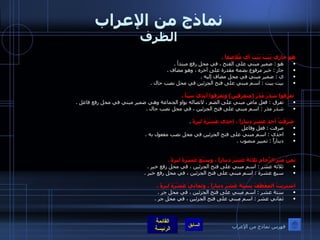 نماذج من الإعراب الظرف هو جاري بَيْتَ بَيْتَ أي مُلاصقاً  .  هو  :  ضمير مبني على الفتح ، في محل رفع مبتدأ  .  جار  :  خبر مرفوع بضمة مقدرة على آخره ، وهو مضاف  .  ي  :  ضمير مبني في محل مضاف إليه  .  بيت بيت  :  اسم مبني على فتح الجزئين في محل نصب حال  .  تفرقوا شَذَرَ مَذَرَ  ( متفرقين )  وتفرقوا أيديَ سَبَأ  .  تفرق  :  فعل ماض مبني على الضم ، لاتصاله بواو الجماعة وهي ضمير مبني في محل رفع فاعل  .  شذر مذر  :  اسم مبني على فتح الجزئين ، في محل نصب حال  .  صَرَفْتُ أحدَ عَشَرَ ديناراً ، إحدى عَشْرَةَ ليرةً   .  صرفت  :  فعل وفاعل  احدى  :  اسم مبني على فتح الجزئين في محل نصب مفعول به  .  ديناراً  :  تمييز منصوب  .  ثمنُ متر الرُّخامِ ثلاثةَ عَشَرَ ديناراً ، وسَبْعَ عَشْرَةَ ليرةً  .   ثلاثة عشر  :  اسم مبني على فتح الجزئين ، في محل رفع خبر  .  سبع عشرة  :  اسم مبني على فتح الجزئين ، في محل رفع خبر  .  اشتريتُ المِعْطَفَ بِسِتَةَ عَشَرَ ديناراً ، وثمانيَ عَشْرَةَ ليرةً  .  ستة عشر  :  اسم مبني على فتح الجزئين ، في محل جر  .  ثماني عشر  :  اسم مبني على فتح الجزئين ، في محل جر  .  فهرس نماذج من الإعراب 