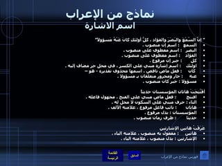 نماذج من الإعراب اسم الاشارة "  إنَّ السّمْعَ والبَصَرَ والفؤاد ، كلُّ أولئكِ كانَ عَنْهُ مَسؤولاً” السمع      :  اسم إن منصوب  .  البصر     :  اسم معطوف على منصوب  .  الفؤاد      :   اسم معطوف على منصوب  .  كل         :  خبر إن مرفوع  .  اولئك      :  اسم إشارة مبني على الكسر ، في محل جر مضاف إليه  . كان       :  فعل ماض ناقص ، اسمها محذوف تقديره  -  هو – عنه       :  جار ومجرور متعلقان بـ مسؤولا  .  مسؤولا  :  خبر كان منصوب  .    أفْتُتِحَتْ هاتان المؤسستان حديثاً  افتتح          :  فعل ماض مبني على الفتح ، مجهول فاعله  .   التاء  :  حرف مبني على السكون لا محل له  .  هاتان         :  نائب فاعل مرفوع ، علامته الألف  .  المؤسستان  :  بدل مرفوع  .  حديثا          :  ظرف زمان منصوب  .   عَرَفْتُ هاتين الإشارتين  هاتين       :  مفعول به منصوب ، علامته الياء  .  الإشارتين  :  بدل منصوب ، علامته الياء  . فهرس نماذج من الإعراب 