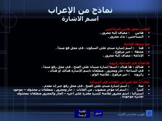 نماذج من الإعراب اسم الاشارة أُعجبتُ بعملِ هاتين النسّاجتين هاتين        :  مضاف إليه مجرور  . النساجتين  :  بدل مجرور  .    هنا محطة الإذاعة  هنا       :  اسم إشارة مبني على السكون ، في محل فع مبتدأ  .  محطة    :  خبر مرفوع  .  الإذاعة  :  مضاف إليه مجرور  .   ها هناكَ في الساحةِ زائرون  . هنالك  :  ها هناك  :  اسما إشارة مبنيان على الفتح ، في محل رفع مبتدأ  .  في الساحة  :  جار ومجرور ، متعلقان باسم الإشارة هنالك أو هناك  . زائرون        :  خبر مرفوع ، علامته الواو  .  َ   يُقالُ إنَّ ثَمْة كثيراً من الغاباتِ في أُستراليا ثمة            :  اسم إشارة مبني على الفتح ، في محل رفع خبر إن مقدم  .  كثيراً           :  اسم إن مؤخر منصوب  .  من الغابات    :  جار ومجرور ، متعلقان بـ محذوف – موجود استراليا  :  اسم مجرور علامته كسرة مقدرة على آخره – الجار والمجرور متعلقان بمحذوف تقديره موجودة  .   فهرس نماذج من الإعراب 