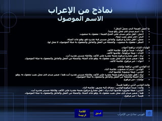 نماذج من الإعراب الاسم الموصول ما أجملَ الغيمةَ التي تحملُ المَطَرَ  !  ما  :  اسم مبني في محل رفع مبتدأ . أجمل  :  فعل ماض مبني على الفتح . الغيمة  :  مفعول به منصوب .   التي  :  في محل نصب صفة . تحمل  :  فعل مضارع مرفوع، والفاعل مستتر فيه تقديره هو، وهو عائد الصلة . المطر  :  مفعول به منصوب ، والجملة من الفعل والفاعل والمفعول به صلة الموصول، لا محل لها .  الولدان اللذان تراهما أخوان . الولدان  :  مبتدأ مرفوع، علامته الألف . اللذان  :  صفة مرفوعة، علامتها الألف . ترى  :  فعل مضارع مرفوع بضمة مقدرة على الألف، وفاعله مستتر تقديره أنت . هما  :  ضمير مبني في محل نصب مفعول به، وهو عائد الصلة .  والجملة من الفعل والفاعل والمفعول به صلة الموصول . أخوان  :  خبر مرفوع، علامته الألف .   إن الولدين اللذين تراهما توأمان . الولدين  :  اسم إن منصوب، علامته الياء . اللذين  :  صفة منصوبة علامتها الياء . ترى  :  فعل مضارع مرفوع بضمة مقدرة على الألف، وفاعله مستتر تقديره أنت . هما  :  ضمير مبني في محل نصب مفعول به، وهو عائد الصلة . والجملة من الفعل والفاعل والمفعول به صلة الموصول . توأمان  :  خبر مرفوع .  والدة الولدين الذين تراهما طبيبةٌ . والدة  :  مبتدأ مرفوع . الولدين  :  مضاف إليه مجرور، علامته الياء . اللذين  :  صفة مجرورة علامتها الياء . ترى  :  فعل مضارع مرفوع بضمة مقدرة على الألف، وفاعله مستتر تقديره أنت . هما  :  ضمير مبني في محل نصب مفعول به، وهو عائد الصلة .  والجملة من الفعل والفاعل والمفعول به صلة الموصول . طبيبةٌ  :  خبر مرفوع . فهرس نماذج من الإعراب 