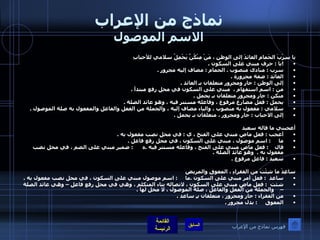 نماذج من الإعراب الاسم الموصول يا سِرْبَ الحَمامِ العائدَ إلى الوطنِ ، مَنْ مِنْكُنَّ يَحْمِلُ سلامي للأحبابِ  ! يا  :  حرف مبني على السكون  .  سرب  :  منادى منصوب  .  الحمام  :  مضاف إليه مجرور  .  العائد  :  صفة مجرورة  . إلى الوطن  :  جار ومجرور متعلقان بـ العائد  .  من  :  اسم استفهام ،  مبني على السكون في محل رفع مبتدأ  . منكن  :  جار ومجرور متعلقان بـ يحمل  .  يحمل  :  فعل مضارع مرفوع ، وفاعله مستتر فيه ، وهو عائد الصلة  .  سلامي  :  مفعول به منصوب ، والياء مضاف إليه ، والجملة من الفعل والفاعل والمفعول به صلة الموصول  .  إلى الاحباب  :  جار ومجرور ، متعلقان بـ يحمل  .    أعجبني ما قاله سعيد  أعجب  :  فعل ماض مبني على الفتح ، ي  :  في محل نصب مفعول به  .  ما      :  اسم موصول ، مبني على السكون ، في محل رفع فاعل  .  قال     :  فعل ماض مبني على الفتح ، وفاعله مستتر فيه  . ه       :  ضمير مبني على الضم ، في محل نصب مفعول به  .   وهو عائد الصلة  .  سعيد  :  فاعل مرفوع  .   ساعِدْ ما شِئْتَ من الفقراءِ ، المعوقِ والمريضِ ساعد   :  فعل أمر مبني على السكون  . ما      :  اسم موصول مبني على السكون ، في محل نصب مفعول به  . شئت   :  فعل ماض مبني على السكون ، لاتصاله بتاء المتكلم ، وهي في محل رفع فاعل – وهي عائد الصلة –    والجملة من الفعل والفاعل ، صلة الموصول ، لا محل لها  .  من الفقراء  :  جار ومجرور ، متعلقان بـِ ساعد  .  المعوق      :  بدل مجرور  .   فهرس نماذج من الإعراب 