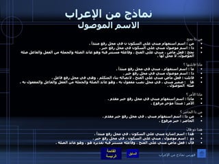 نماذج من الإعراب الاسم الموصول من ذا نجح من  :  اسم استفهام مبني على السكون ن في محل رفع مبتدأ  .  ذا  :  اسم موصول مبني على السكون في محل رفع خبر  .  نجح  :  فعل ماض ، مبني على الفتح ، وفاعله مستتر فيه وهو عائد الصلة والجملة من الفعل والفاعل صلة الموصول، لا محل لها  .   ماذا قابلتها ؟ ما  :  اسم استفهام ، مبني في محل رفع مبتدأ  .  ذا  :  اسم موصول مبني في محل رفع خبر  .  قابلت  :  فعل ماض مبني على الفتح ، لاتصاله بتاء المتكلم ، وهي في محل رفع فاعل  . ها     :  ضمير مبني ، في محل نصب مفعول به ، وهو عائد الصلة والجملة من الفعل والفاعل والمفعول به ، صلة    الموصول  .  ماذا الأمر ؟  ماذا  :  اسم استفهام مبني في محل رفع خبر مقدم  . الأمر  :  مبتدأ مؤخر مرفوع  .   من ذا الحاضر ؟  من ذا  :  اسم استفهام مبني ، في محل رفع خبر مقدم  .  الحاضر  :  خبر مرفوع  .  هذا ذو قالَ  هذا  :  اسم إشارة مبني على السكون ، في محل رفع مبتدأ  . ذو   :  اسم موصول ، مبني على السكون ، في محل رفع خبر  .  قال  :  فعل ماض مبني على الفتح ، وفاعله مستتر فيه تقديره هو ، وهو عائد الصلة  .   فهرس نماذج من الإعراب 