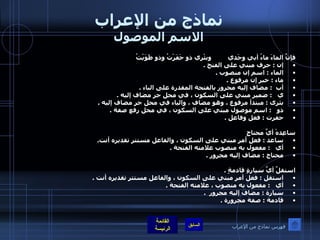 نماذج من الإعراب الاسم الموصول فإنَّ الماءَ ماءُ أبي وجَدي         وبئْري ذو حَفَرْتُ وذو طَوَيْتُ إن  :  حرف مبني على الفتح  . الماء  :  اسم إن منصوب  .  ماء  :  خبر إن مرفوع  .  أب   :  مضاف إليه مجرور بالفتحة المقدرة على الباء  .  ي    :  ضمير مبني على السكون ، في محل جر مضاف إليه  .  بئرى  :  مبتدأ مرفوع ، وهو مضاف ، والياء في محل جر مضاف إليه  . ذو    :  اسم موصول مبني على السكون ، في محل رفع صفة  .  حفرت  :  فعل وفاعل  .     ساعِدهْ أيَّ محتاجٍ  ساعد  :  فعل أمر مبني على السكون ، والفاعل مستتر تقديره أنت .  أي    :  مفعول به منصوب علامته الفتحة  . محتاج  :  مضاف إليه مجرور  .   استقلَّ أيَّ سيارةٍ قادمةٍ  .  استقل  :  فعل أمر مبني على السكون ، والفاعل مستتر تقديره أنت  .  أي    :  مفعول به منصوب ، علامته الفتحة  .  سيارة  :  مضاف إليه مجرور   . قادمة  :  صفة مجرورة  .   فهرس نماذج من الإعراب 