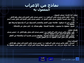 نماذج من الإعراب المفعول به عَرَفْتُ أنكَّ قادمٌ =  عرفت قدومك  . عرف  :  فعل ماضٍ مبني على السكون  . ت  :  ضمير مبني على الضم في محل رفع فاعل  . أن  :  حرف مشبه بالفعل مبني على الفتح  . ك  :  ضمير مبني على الفتح في محل نصب اسم إن  . قادم  :  خبر إن مرفوع ، علامته تنوين الضم  . والمصدر المسبوك من أن واسمها وخبرها يقع مفعولاً به  . قدوم  :  مفعول به منصوب ، علامته الفتحة ، وهو مضاف  , ك  :  في محل جر بالإضافة  .     ظَنَنْتُكَ تَحْضُرُ  ظن  :  فعل ماضٍ مبني على السكون  . ت  :  ضمير مبني في محل رفع فاعل  . ك  :  ضمير مبني على الفتح في محل نصب مفعول به أول  . تحضر  :  فعل مضارع مرفوع علامته الضمة ، وفاعله مستتر تقديره أنت والجملة من الفعل والفاعل في محل نصب مفعول به ثانٍ للفعل  ( ظنَّ ) . أمْسَكَتُ بيَدِكَ أمسك  :  فعل ماضٍ مبني على السكون  . ت  :  ضمير مبني على الضم في محل رفع فاعل  . بيد  :  الباء حرف جر زائد ، يد  :  اسم مجرور لفظاً بحرف الجر الزائد – في محل نصب مفعول به فهرس نماذج من الإعراب 