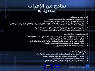 نماذج من الإعراب المفعول به أياً ما تحترمْ يَحْتَرِمْكَ  . أيا  :  مفعول به منصوب علامته تنوين الفتح  . ما  :  اسم موصول مبني في محل جر مضاف إليه  . تحترم  :  فعل مضارع مجزوم ، علامته السكون ، فعل الشرط  .  والفاعل ضمير مستتر تقديره أنت  . يحترم  :  فعل مضارع مجزوم علامته السكون ، جواب الشرط  . ك  :  ضمير مبني على الفتح في محل نصب مفعول به  . كم ديناراً دفعتَ ثمناً للسيارةِ ؟ كم  :  اسم استفهام مبني على السكون ، في محل نصب مفعول به  . ديناراً  :  تمييز منصوب علامته تنوين الفتح  . دفعت  :  فعل ماضٍ مبني على السكون ، والتاء في محل رفع فاعل  . ثمناً  :  مفعول لأجله منصوب علامته تنوين الفتح  . للسيارة  :  شبه جملة جار ومجرور  .   كم صديقٍ ضَيَّعتَ  ! كم  :  اسم مبني على السكون في محل نصب مفعول به  . صديق  :  اسم مجرور بحرف جر مقدر وتقديره من  . ضيع  :  فعل ماضٍ مبني على السكون  . ت  :  ضمير مبني على الفتح في محل رفع فاعل   فهرس نماذج من الإعراب 