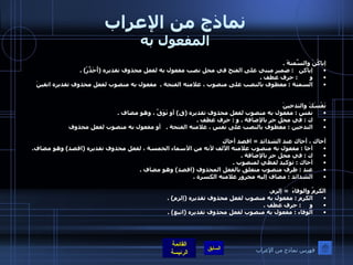 نماذج من الإعراب المفعول به إياكُنَ والسِّمنةَ  . إياكن    :  ضمير مبني على الفتح في محل نصب مفعول به لفعل محذوف تقديره  ( أُحَذِّرُ ) . و        :  حرف عطف  . السمنة  :  معطوف بالنصب على منصوب ، علامته الفتحة  .  مفعول به منصوب لفعل محذوف تقديره اتقينَ نَفْسَكَ والتدخينَ  نفس  :  مفعول به منصوب لفعل محذوف تقديره  ( قِ )  أو تَوَقَّ ، وهو مضاف  . ك  :  في محل جر بالإضافة  .  و  :  حرف عطف  . التدخين  :  معطوف بالنصب على نفس ، علامته الفتحة  .      أو مفعول به منصوب لفعل محذوف  أخاك ، أخاك عند الشدائد  =  اقصد أخاك أخا  :  مفعول به منصوب علامته الألف لأنه من الأسماء الخمسة ، لفعل محذوف تقديره  ( اقصد )  وهو مضاف . ك  :  في محل جر بالإضافة  . أخاك  :  توكيد لفظي لمنصوب  . عند  :  ظرف منصوب متعلق بالفعل المحذوف  ( اقصد )  وهو مضاف  . الشدائد  :  مضاف إليه مجرور علامته الكسرة  .   الكرمُ والوفاءَ   =  إلزم . الكرم  :  مفعول به منصوب لفعل محذوف تقديره  ( إلزم ) . و      :  حرف عطف  . الوفاء  :  مفعول به منصوب لفعل محذوف تقديره  ( اتبع ) . فهرس نماذج من الإعراب 