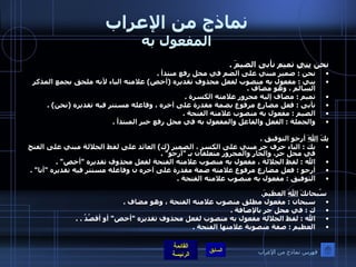 نماذج من الإعراب المفعول به نحن  بني  تميم نأبى الضيمَ  . نحن  :  ضمير مبني على الضم في محل رفع مبتدأ  . بني  :  مفعول به منصوب لفعل محذوف تقديره  ( أخص )  علامته الياء لأنه ملحق بجمع المذكر السالم ، وهو مضاف  . تميم  :  مضاف إليه مجرور علامته الكسرة  . نأبى  :  فعل مضارع مرفوع بضمة مقدرة على آخره ، وفاعله مستتر فيه تقديره  ( نحن ) . الضيم  :  مفعول به منصوب علامته الفتحة  . والجملة  :  الفعل والفاعل والمفعول به في محل رفع خبر المبتدأ  . بِكَ  اللهَ  أرجو التوفيق  . بك  :  الباء حرف جر مبني على الكسر ، الضمير  ( ك )  العائد على لفظ الجلالة مبني على الفتح في محل جر، والجار والمجرور متعلقان بـ  " أرجو " . الله  :  لفظ الجلالة ، مفعول به منصوب علامته الفتحة لفعل محذوف تقديره  " أخص " . أرجو  :  فعل مضارع مرفوع علامته ضمة مقدرة على آخره ن وفاعله مستتر فيه تقديره  " أنا " . التوفيق  :  مفعول به منصوب علامته الفتحة  .     سُبحانكَ  اللهَ  العظيمَ . سبحان  :  مفعول مطلق منصوب علامته الفتحة ، وهو مضاف  . ك  :  في محل جر بالإضافة  . الله  :  لفظ الجلالة مفعول به منصوب لفعل محذوف تقديره  " أخص "  أو أقصُدُ  . . العظيم  :  صفة منصوبة علامتها الفتحة  . فهرس نماذج من الإعراب 