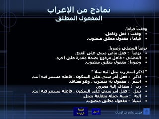 نماذج من الإعراب المفعول المطلق وقفتُ قياماً . وقفتُ  :  فعل وفاعل . قياماً  :  مفعول مطلق منصوب .  توضأَ المصلي وُضوءاً . توضأَ    :  فعل ماضٍ مبني على الفتح . المصلي  :  فاعل مرفوع بضمة مقدرة على آخره . وضوءاً  :  مفعول مطلق منصوب .  "  اذكر اسم رب تبتل إليه تبتلا ” اذكر    :  فعل أمر مبني على السكون ، فاعله مستتر فيه أنت . اسمَ    :  مفعول به منصوب ، وهو مضاف . رب    :  مضاف إليه مجرور . تبتل    :  فعل أمر مبني على السكون ، فاعله مستتر فيه أنت . إليه    :  شبه جمله متعلقة بتبتل . تبتيلا   :  مفعول مطلق منصوب . فهرس نماذج من الإعراب 