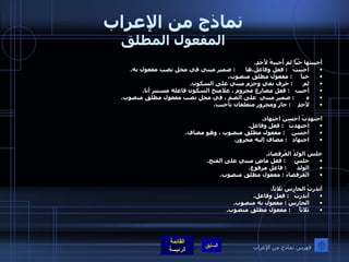 نماذج من الإعراب المفعول المطلق أحببتها حُبَّاً لم أُحببهُ لأَحَدٍ . أحبَبتُ    :  فعل وفاعل . ها       :  ضمير مبني في محل نصب مفعول به . حباً      :  مفعول مطلق منصوب . لم       :  حرف نفي وجزم مبني على السكون . أحبب    :  فعل مضارع مجزوم ، علامتخ السكون فاعله مستتر أنا . ه        :  ضمير مبني  على الضم ، في محل نصب مفعول مطلق منصوب . لأحدٍ     :  جار ومجرور متعلقان بأحبب .  اجتهدتُ أحسنَ اجتهاد . اجتهدتُ    :  فعل وفاعل . أحسنَ     :  مفعول مطلق منصوب ، وهو مضاف . اجتهاد    :  مضاف إليه مجرور .    جلسَ الولدُ القُرفصاءَ . جلسَ      :  فعل ماضِ مبني على الفتح . الولدُ       :  فاعل مرفوع . القرفصاءَ  :  مفعول مطلق منصوب .  أنذرتُ الحارسَ ثلاثاً . أنذرتُ    :  فعل وفاعل . الحارسَ  :  مفعول به منصوب . ثلاثاً      :  مفعول مطلق منصوب .  فهرس نماذج من الإعراب 