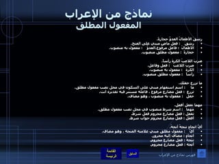 نماذج من الإعراب المفعول المطلق رشقَ الأطفالُ العدوَّ حجارةً . رشقَ     :  فعل ماضٍ مبني على الفتح . الأطفالُ   :  فاعل مرفوع . العدوَّ     :  مفعول به منصوب . حجارةً   :  مفعول مطلق منصوب .  ضربَ اللاعبُ الكرةَ رأساً . ضربَ اللاعبُ    :  فعل وفاعل . الكرةَ    :  مفعول به منصوب . رأساً    :  مفعول مطلق منصوب .  ما تزرع حقلك . ما      :  اسم استفهام مبني على السكون في محل نصب مفعول مطلق . تزرع   :  فعل مضارع مرفوع ، فاعله مستتر فيه تقديره أنت . حقل    :  مفعول به منصوب ، وهو مضاف .  مهما تفعل أفعل . مهما    :  اسم شرط منصوب في محل نصب مفعول مطلق . تفعل  :  فعل مضارع مجزوم فعل شرط . أفعَل  :  فعل مضارع مجزوم جواب شرط .  أيُّ اتجاهٍ تتجهُ أتجهُ . أيُّ     :  مفعول مطلق مبني علامته الفتحة ، وهو مضاف . اتجاهٍ  :  مضاف إليه مجرور . تتجهُ  :  فعل مضارع مجزوم . أتجه  :  فعل مضارع مجزوم . فهرس نماذج من الإعراب 