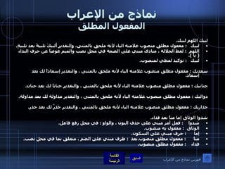 نماذج من الإعراب المفعول المطلق لبيك اللهم لبيك . لبيكَ    :  مفعول مطلق منصوب علامته الياء لأنه ملحق بالمثنى، والتقدير أُلبيكَ تلبيةً بعد تلبيةٍ . اللهم   :  لفظ الجلالة ، منادى مبني على الضمة في محل نصب والميم عوضاً عن حرف النداء  (  يا  ). لبيك    :  توكيد لفظي لمنصوب .  سعديك  :  مفعول مطلق منصوب علامته الياء لأنه ملحق بالمثنى ، والتقدير إسعاداً لك بعد إسعاد .  حنانيك  :  مفعول مطلق منصوب علامته الياء لأنه ملحق بالمثنى ، والتقدير حناناً لك بعد حنان .  دواليك  :  مفعول مطلق منصوب علامته الياء لأنه ملحق بالمثنى ، والتقدير مداولة لك بعد مداولة .  حذاريك  :  مفعول مطلق منصوب علامته الياء لأنه ملحق بالمثنى ، والتقدير حَذِرٌ لك بعد حذر .  شدوا الوثاق إما مناً بعد فداء . شدوا     :  فعل أمر مبني على حذف النون ، والواو  :  في محل رفع فاعل . الوثاق   :  مفعول يه منصوب . إما       :  حرف مبني على السكون . مناً       :  مفعول مطلق منصوب . بعد   :  ظرف مبني على الضم ، متعلق بما في محل نصب . فداء     :  مفعول مطلق منصوب . فهرس نماذج من الإعراب 