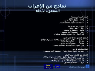 نماذج من الإعراب المفعول لأجله  لازَمْتُ البيتَ استجماماً لازمت     :  فعل وفاعل  . البيت      :  مفعول به منصوب  . استجماماً  :  مفعول لأجله منصوب  .  زُرتُ الوالدةَ رغبةً في الرضا زرتُ        :  فعل وفاعل ا لوالدة      :  مفعول به منصوب  .   رغبةً       :  مفعول لأجله منصوب  . في الرضا     :  جار ومجرور متعلقان بـ رغبة  .  أُسامِحُ الصديقَ حفاظاً على المودةِ أسامح          :  فعل مضارع مرفوع  ..  وفاعله مستتر فيه  (  أنا  ) الصديق        :  مفعول به منصوب  . حفاظاً         :  مفعول لأجله منصوب  . على المودة    :  شبه جملة متعلقة بـ حفاظاً  .  اسْتَرَحْتُ طلباً للراحةِ استرحت   :  فعل وفاعل  . طلباً       :  مفعول لأجله منصوب  . أ َتَحَفَّظُ في كلامي خشيةً الزّلَلِ اتحفظ      :  فعل مضارع مرفوع  ,  وفاعله مستتر تقديره أنا  . في كلامي  :  جار ومجرور متعلقان بـ أتحفظ  . خشية      :  مفعول لأجله منصوب  ,  وهو مضاف  . الزلل      :  مضاف إليه مجرور فهرس نماذج من الإعراب 