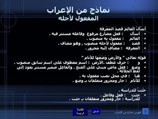 نماذج من الإعراب المفعول لأجله أَسْألُ الَعالِمَ قَصدَ المَعْرِفَةِ أسأل       :  فعل مضارع مرفوع  وفاعله مستتر فيه  . العالم      :  مفعول به منصوب  . قصد         :  مفعول لأجله منصوب  ,  وهو مضاف  . المعرفة      :  مضاف إليه مجرور  . قولِهِ تعالى  "  والأرضَ وَضَعَها للأَنامِ ” و         :  حرف عطف  . الأرض   :  اسم معطوف على اسم سابق منصوب  . وضع    :  فعل ماض مبني على الفتح  .  والفاعل ضمير مستتر يعود إلى لفظ الجلالة  . هـا     :  في محل نصب مفعول به  . للأنام     :  جار ومجرور متعلقان بـ وضع  .   جْئتُ للدراسة  . جئت      :  فعل وفاعل  . للدراسة  :  جار ومجرور متعلقان بـ جئت  .  فهرس نماذج من الإعراب 