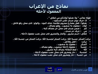 نماذج من الإعراب المفعول لأجله قولِهِ تعالى  "  ولا تقتلوا أولادَكَم من إملاقٍ  " . لا :  حرف نهي مبني على السكون  . تقتلوا  :  فعل مضارع مجزوم علامته حذف النون  .  والواو  :  في محل رفع فاعل  .  أولاد   :  مفعول به منصوب  ,  وهو مضاف  .    كم      :  ضمير مبني في محل جر مضاف إليه  .  من     :  حرف جر مبني  .       إملاق  :  اسم مجرور ، والجار والمجرور في محل نصب مفعول لأجله  .  تركتُ المنْكرَ خِشيةَ اللهِ  . تركتُ المنكرَ لخِشيةِ اللهِ  . تركتُ المنكرَ من خِشيةِ اللهِ  . تركت        :  فعل وفاعل  . المنكر       :  مفعول به منصوب  . خشية       :  مفعول لأجله منصوب  ,  وهو مضاف  . الله          :  لفظ الجلالة مضاف إليه مجرور  . لخشية      :  جار ومجرور في محل نصب مفعول لأجله  . من خشية     :  جار ومجرور في محل نصب مفعول لأجله  . فهرس نماذج من الإعراب 