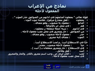 نماذج من الإعراب المفعول لأجله قولِهِ تعالى  "  يجعلونَ أصابِعَهُمْ في آذانِهِم من الصواعِقِ حَذَرَ الموْتِ  " . يجعلون           :  فعل مضارع مرفوع  ,  علامته ثبوت النون  . أصابع             :  مفعول به منصوب  ,  وهو مضاف  . هم                 :  في محل جر بالإضافة  . في آذانهم         :  شبه جملة متعلقة بـ يجعلون  . من الصواعق     :  جار ومجرور في محل نصب مفعول لأجله  .  حذر               :  مفعول لأجله منصوب  ,  وهو مضاف  . الموت              :  مضاف إليه مجرور  .   حُبّاً في الاستطلاعِ أتيتُ  ,  و لحبِّ الاستطلاعِ أتيتُ  . حباً              :  مفعول لأجله منصوب  ,  مقدم  . في الاستطلاع     :  جار ومجرور متعلقان بـ  (  أتيت  ) . أتيت              :  فعل وفاعل  . لحب               :  اللام حرف جر  ,  وحب اسم مجرور باللام  ,  والجار والمجرور في محل نصب مفعول لأجله  .   فهرس نماذج من الإعراب 