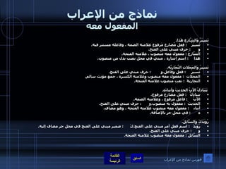 نماذج من الإعراب المفعول معه تَسِيْرُ وَالشَّارِع هَذا . تَسِيْرُ     :  فِعل مُضارِع مَرفوع علامته الضمة ، وفاعله مستتر فيه . و        :  حرف مبني على الفتح . الشَّارِعُ  :  مفعول معه منصوب ، علامته الفتحة . هذا      :  اسم إشارة ، مبني في محل نصب بدل من منصوب .  تَسِيرُ وَالمَحَلاتِ التِّجَارِيَّة . تسيرُ      :  فعل وفاعل . و          :  حرف مبني على الفتح . المحلات   :  مفعول معه منصوب وعلامته الكسرة ، جمع مؤنث سالم . التجاريةَ   :  نعت منصوب علامته الفتحة .      يَتَبَادَلُ الأَبُ الحديثَ وأبناءَهِ . يتبادلُ    :  فعل مضارع مرفوع .  الأَبُ      :  فاعل مرفوع ، وعلامته الضمة . الحديثَ   :  مفعول به منصوب . و        :  حرف مبني على الفتح . أبناء     :  مفعول معه منصوب علامته الفتحة ، وهو مضاف . ه        :  في محل جر بالإضافة .  رُوَيْدَكَ وَالسَّائِلَ . رُوَيْدَ    :  اسم فعل أمر مبني على الفتح . كَ       :  ضمير مبني على الفتح في محل جر مضاف إليه . و       :  حرف مبني على الفتح . السَّائِلَ  :  مفعول معه منصوب علامته الفتحة . فهرس نماذج من الإعراب 