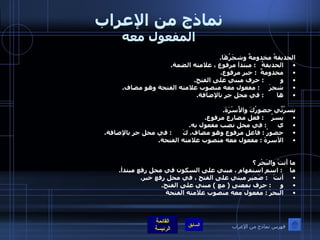 نماذج من الإعراب المفعول معه الحديقةُ مخدومةٌ وشجَرُهَا . الحديقةُ    :  مبتدأ مرفوع ، علامته الضمة . مخدومةٌ   :  خبر مرفوع . و          :  حرف مبني على الفتح . شجرَ      :  مفعول معه منصوب علامته الفتحة وهو مضاف . ها        :  في محل جر بالإضافة . يسرُنِّي حضورُكَ والأُسْرَةَ . يسرُ     :  فعل مضارع مرفوع . ي       :  في محل نصب مفعول به . حضورُ  :  فاعل مرفوع وهو مضاف .  كَ       :  في محل جر بالإضافة . الأسرةَ  :  مفعول معه منصوب علامته الفتحة .  ما أَنتَ والبَحْر ؟ ما     :  اسم استفهام ، مبني على السكون في محل رفع مبتدأ . أنتَ    :  ضَمير مبني على الفتح ، في محل رفع خبر . و      :  حرف بمعنى  (  مع  )  مبني على الفتح . البحرَ  :  مفعول معه منصوب علامته الفتحة فهرس نماذج من الإعراب 