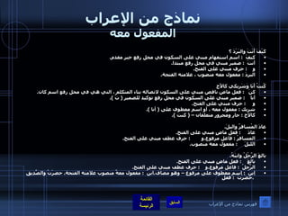 نماذج من الإعراب المفعول معه كَيْفَ أَنْتَ والبَرْدَ ؟ كيفَ   :  اسم استفهام مبني على السكون في محل رفع خبر مقدم . أنتَ   :  ضمير مبني في محل رفع مبتدا . و     :  حرف مبني على الفتح . البردَ  :  مفعول معه منصوب ، علامته الفتحة .  كُنتُ أَنَا وَشَرِيكي كالأَخِ كنْ    :  فعل ماض ناقص مبني على السكون لاتصاله بتاء المتكلم ، التي هي في محل رفع اسم كان . أنا     :  ضمير مبني على السكون في محل رفع توكيد للضمير  (  تُ  ). و      :  حرف مبني على الفتح . شريك  :  مفعول معه ، أو اسم معطوف على  (  أنا  ). كالأخ  :  جار ومجرور متعلقان –  (  كنت  ).     عادَ المُسافرُ واليلَ . عادَ      :  فعل ماضٍ مبني على الفتح . المسافرُ  :  فاعل مرفوع . و         :  حرف عطف مبني على الفتح . الليلَ      :  مفعول معه منصوب .  بالغَ الرَّجُلُ وابنَهُ . بالغَ     :  فعل ماضٍ مبني على الفتح . الرَّجلُ   :  فاعل مرفوع . و     :  حرف عطف مبني على الفتح . ابنُ   :  اسم معطوف على مرفوع – وهو مضاف . ابنُ   :  مفعول معهٌ منصوب علامته الفتحة .  حضرْتُ والصَّدِيقَ . حضَرْتُ   :  فعل فهرس نماذج من الإعراب 