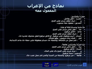 نماذج من الإعراب المفعول معه حضرْتُ والصَّدِيقَ . حضَرْتُ   :  فعل وفاعل . و         :  حرف عطف مبني على الفتح . الصديقَ  :  مفعول معه منصوب .  جاءَ ماجِدٌ وحسامٌ قَبْلَهُ أو بَعْدَهُ  . جاءَ     :  فعل ماض مبني على الفتح . ماجدُ    :  فاعل مرفوع . و       :  حرف عطف مبني على الفتح . حسامٌ   :  اسم معطوف على مرفوع  .  أو فاعل مرفوع لفعل محذوف تقديره جاء . قبلَ     :  ظرف زمان منصوب ، وهو مضاف . ه       :  في محل جر بالإضافة .  والجملة جاء حسام معطوفة على جملة جاء ماجد الابتدائية .  نَزَلَ الشِّتَاءُ والشَّمْسُ طالِعَةٌ  . نزلَ      :  فعل ماض مبني على الفتح . الشتاءُ   :  فاعل مرفوع . و        :  حرف مبني على الفتح دال على الحال . الشمسُ  :  مبتدأ مرفوع . طالعةٌ    :  خبر مرفوع .  والجملة من المبتدأ والخبر في محل نصب حال فهرس نماذج من الإعراب 