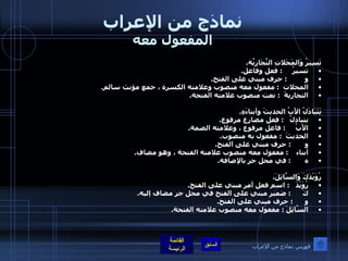 نماذج من الإعراب المفعول معه تَسِيرُ وَالمَحَلاتِ التِّجَارِيَّة . تسيرُ      :  فعل وفاعل . و          :  حرف مبني على الفتح . المحلات   :  مفعول معه منصوب وعلامته الكسرة ، جمع مؤنث سالم . التجاريةَ   :  نعت منصوب علامته الفتحة .  يَتَبَادَلُ الأَبُ الحديثَ وأبناءَهِ . يتبادلُ    :  فعل مضارع مرفوع .  الأَبُ      :  فاعل مرفوع ، وعلامته الضمة . الحديثَ   :  مفعول به منصوب . و        :  حرف مبني على الفتح . أبناء     :  مفعول معه منصوب علامته الفتحة ، وهو مضاف . ه        :  في محل جر بالإضافة . رُوَيْدَكَ وَالسَّائِلَ . رُوَيْدَ    :  اسم فعل أمر مبني على الفتح . كَ       :  ضمير مبني على الفتح في محل جر مضاف إليه . و       :  حرف مبني على الفتح . السَّائِلَ  :  مفعول معه منصوب علامته الفتحة . فهرس نماذج من الإعراب 