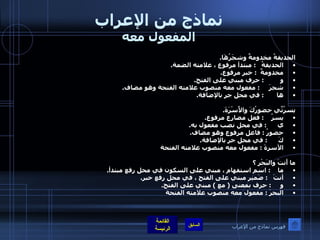 نماذج من الإعراب المفعول معه الحديقةُ مخدومةٌ وشجَرُهَا . الحديقةُ    :  مبتدأ مرفوع ، علامته الضمة . مخدومةٌ   :  خبر مرفوع . و          :  حرف مبني على الفتح . شجرَ      :  مفعول معه منصوب علامته الفتحة وهو مضاف . ها        :  في محل جر بالإضافة . يسرُنِّي حضورُكَ والأُسْرَةَ . يسرُ     :  فعل مضارع مرفوع . ي       :  في محل نصب مفعول به . حضورُ  :  فاعل مرفوع وهو مضاف . كَ       :  في محل جر بالإضافة . الأسرةَ  :  مفعول معه منصوب علامته الفتحة ما أَنتَ والبَحْر ؟ ما     :  اسم استفهام ، مبني على السكون في محل رفع مبتدأ . أنتَ    :  ضَمير مبني على الفتح ، في محل رفع خبر . و      :  حرف بمعنى  (  مع  )  مبني على الفتح . البحرَ  :  مفعول معه منصوب علامته الفتحة فهرس نماذج من الإعراب 