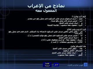 نماذج من الإعراب المفعول معه كَيْفَ أَنْتَ والبَرْدَ ؟ كيفَ   :  اسم استفهام مبني على السكون في محل رفع خبر مقدم . أنتَ   :  ضمير مبني في محل رفع مبتدا . و     :  حرف مبني على الفتح . البردَ  :  مفعول معه منصوب ، علامته الفتحة كُنتُ أَنَا وَشَرِيكي كالأَخِ كنْ    :  فعل ماض ناقص مبني على السكون لاتصاله بتاء المتكلم ، التي هي في محل رفع اسم كان . أنا     :  ضمير مبني على السكون في محل رفع توكيد للضمير  (  تُ  ). و      :  حرف مبني على الفتح . شريك  :  مفعول معه ، أو اسم معطوف على  (  أنا  ). كالأخ  :  جار ومجرور متعلقان –  (  كنت  ).  عادَ المُسافرُ واليلَ . عادَ      :  فعل ماضٍ مبني على الفتح . المسافرُ  :  فاعل مرفوع . و         :  حرف عطف مبني على الفتح . الليلَ      :  مفعول معه منصوب . فهرس نماذج من الإعراب 