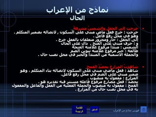 نماذج من الإعراب الحال خرجت إلى الحقل والشمسُ مشرقةٌ   خرجت  :  خرج فعل ماض مبني على السكون  ,  لاتصاله بضمير المتكلم  .  وهو في محل رفع فاعل  . إلى الحقل  :  جار ومجرور متعلقان بالفعل خرج  .  و  :  حرف مبني على الفتح  ,  دال على الحال  الشمس  :  مبتدأ مرفوع علامته الفتحة طالعة  :  خبر مرفوع علامته تنوين الضم  والجملة الاسمية من المبتدأ والخبر في محل نصب حال  . شاهدتُ المزارعَ يحصُدُ القمح   شاهَدَ  :  فعل ماضي مبني على السكون لاتصاله بتاء المتكلم ، وهو ضمير مبني على الضم في محل رفع فاعل . المزارع  :  مفعول به منصوب  . يحصُدُ  :  فعل مضارع مرفوع فاعله مستتر فيه تقديره هو  . القمح  :  مفعول به منصوب والجملة الفعلية من الفعل والفاعل والمفعول به في محل نصب حال من المزارع  . فهرس نماذج من الإعراب 