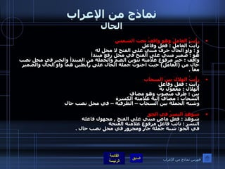 نماذج من الإعراب الحال رأيتُ العاملَ وهو واقفُ تحت الشمس  رأيتُ العامل  :  فعل وفاعل  و  :  واو الحال حرف مبني على الفتح لا محل له  هو  :  ضمير مبني على الفتح في محل رفع مبتدأ  واقف  :  خبر مرفوع علامته تنوين الضم والجملة من المبتدأ والخبر في محل نصب حال من  ( العامل )  حيث احتوت جملة الحال على رابطين هما واو الحال والضمير معاً   . رأيتُ الهلالَ بينَ السحاب  رأيت  :  فعل وفاعل  الهلال  :  مفعول به بين  :  ظرف منصوب وهو مضاف السحاب  :  مضاف إليه علامته الكسرة  وشبه الجملة بين السحاب – الظرفية – في محل نصب حال  شوهِدَ النسرُ في الجو   شوهد  :  فعل ماضٍ مبني على الفتح  ,  مجهول فاعله النسر  :  نائب فاعل مرفوع علامته الفتحة في الجو :  شبه جملة جار ومجرور في محل نصب حال  . فهرس نماذج من الإعراب 