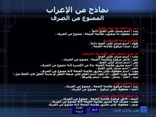 نماذج من الإعراب الممنوع من الصرف زرت بيتَ لحمَ بعد غياب طويل بيت  :  اسم مبني على الفتح دائماً   . لحم  :  مفعول به منصوب علامته الفتحة ، ممنوع من الصرف  . طولَكرمُ مدينة فلسطينية طول  :  اسم مبني على الفتح دائماً  . كرم  :  مبتدأ مرفوع علامته الضمة  .   لم يعرج بُخْتَنصَرُ على بَعْلَبكَ ولا حضرَموتَ بخت  :  اسم مبني على الفتح  . نصر  :  فاعل مرفوع وعلامته الضمة ، ممنوع من الصرف  . بعل  :  اسم مبني على الفتح  . بك  :  اسم مجرور علامته الفتحة بدلا من الكسرة لأنه ممنوع من الصرف . حضر  :  اسم مبني على الفتح  . موت  :  اسم معطوف على مجرور علامته الفتحة لأنه ممنوع من الصرف  .  العلمية ووزن الفعل  :  أن يكون اسم العلم على صيغة الفعل أو يشبه الفعلَ في اللفظ مثل  :  يزيد ، أحمد ، يشكر ، تغلب ، شمر وغيرها  . يزيدُ واحمدُ إخوان   يزيد  :  مبتدأ مرفوع علامته الضمة ، ممنوع من الصرف  . احمد  :  معطوف على مرفوع  ، ممنوع من الصرف  . زار اسعدُ قبائلَ تغلبَ وشَمّرَ   اسعد  :  فاعل مرفوع علامته الضمة ، ممنوع من الصرف  . تغلب  :  مضاف إليه مجرور علامته الفتحة لانه ممنوع من الصرف  . شمر  :  معطوف على مجرور علامته الفتحة لانه ممنوع من الصرف فهرس نماذج من الإعراب 