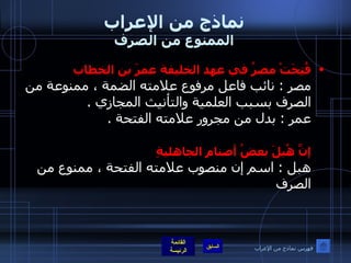 نماذج من الإعراب الممنوع من الصرف فُتِحَتْ مصرُ في عهد الخليفة عمرَ بن الخطاب   مصر  :  نائب فاعل مرفوع علامته الضمة ، ممنوعة من الصرف بسبب العلمية والتأنيث المجازي  . عمر  :  بدل من مجرور علامته الفتحة  . إنَّ هُبلَ بعضُ أصنامِ الجاهليةِ   هبل  :  اسم إن منصوب علامته الفتحة ، ممنوع من الصرف  فهرس نماذج من الإعراب 