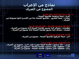 نماذج من الإعراب الممنوع من الصرف هذا رجلٌ أعرجُ في حلةٍ خضراءَ   أعرج  :  صفة مرفوعة علامتها الضمة  . خضراء  :  صفة لمجرور ، علامتها الفتحة بدلا من الكسرة لأنها ممنوعة من الصرف  . انظر كلَّ عطشانَ فأسقِه ، وكلَّ غضبانَ فأرضه  عطشان  :  مضاف إليه مجرور علامته الفتحة لانه ممنوع من الصرف  . غضبان  :  مضاف إليه مجرور علامته الفتحة لانه ممنوع من الصرف  .   أقبلت المدعواتُ ونساءٌ أُخرُ   أخر  :  صفة لمرفوع علامتها الضمة ، ممنوع من الصرف  . جاء المدعوون مَثنى وثُلاثَ ورُباعَ   مثنى  :  حال منصوب علامته فتحة مقدرة على آخره ، ممنوع من الصرف  . ثلاث  :  معطوف على منصوب علامته الفتحة ، ممنوع من الصرف  . رباع  :  معطوف على منصوب علامته الفتحة ، ممنوع من الصرف   فهرس نماذج من الإعراب 