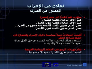 نماذج من الإعراب الممنوع من الصرف سافرت هندُ  ( هندٌ )  إلى مصرَ  ( مصرٍ ) هِنْدُ  :  فاعل مرفوع علامته الضمة  . هندٌ  :  فاعل مرفوع علامته تنوين الضم  . مصرَ  :  اسم مجرور علامته الفتحة لانه ممنوع من الصرف  . مصرٍ  :  اسم مجرور علامته تنوين الكسر  .   أُقيمتْ احتفالاتٌ دينيةٌ بمناسبة ذكرى الإسراءِ والمعراجِ في جميعِ مساجدِ القطرِ مساجد  :  مضاف إليه مجرور علامته الكسرة وهو في الأصل مضاف -  صُرِفت كلمة مساجد لأنها أضيفت  - يُقامُ مِهرجانُ الربيعِ في المعابدِ الرومانيةِ القديمةِ   المعابد  :  اسم مجرور بالكسرة – صرف لانه معرف بأل  . فهرس نماذج من الإعراب 