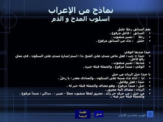 نماذج من الإعراب اسلوب المدح و الذم نعم السائق رجلا خليل  السائق   :  فاعل مرفوع  . رجلا     :  تمييز منصوب  . خليل     :  بدل من السائق مرفوع  . حبذا صديقا الوفي  حبذا  =  حب  :  فعل ماض مبني على الفتح  . ذا  :  اسم إشارة مبني على السكون ، في محل رفع فاعل  .    صديقا  :  تمييز منصوب  .  الوفي  :  مبتدأ مرفوع ، والجملة قبله خبره  .   يا حبذا جبل الريان من جبل                  ايا   :  أداة نداء مبنية على السكون ، والمنادى مقدر  :  يا رجلُ  . حبذا  :  فعل وفاعل  .  جبل  :  مبتدأ مرفوع ، وهو مضاف والجملة قبله خبر له  .  الريان  :  مضاف إليه مجرور  . من جبل  :  من حرف جر زائد ، مجرور لفظاً منصوب محلاً  -  تمييز  - .  ساكن  :  مبتدأ مرفوع ، والجملة قبله خبر عنه  .. فهرس نماذج من الإعراب 