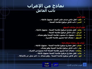 نماذج من الإعراب نائب الفاعل علم السر   عُلِم   :  فعل ماضٍ مبني على الفتح ، مجهول فاعله  . السر   :  نائب فاعل مرفوع علامته الفتحة  .   يُعلم الرجل مباديء السوق  يعلم   :  فعل مضارع مرفوع علامته الضمة ، مجهول فاعله  . الرجل   :  نائب فاعل مرفوع علامته الضمة  . مباديء   :  مفعول به منصوب علامته الفتحة وهو مضاف  . السوق    :  مضاف إليه مجرور علامته الكسرة  .     يُصام نهار رمضان ويقام ليله  . يصام   :  فعل مضارع مرفوع علامته الضمة ، مجهول فاعله  . نهار   :  نائب فاعل مرفوع علامته الضمة وهو مضاف  . رمضان   :  مضاف إليه مجرور علامته الفتحة لأنه ممنوع من الصرف  . يقام   :  فعل مضارع مرفوع علامته الضمة مجهول فاعله  . ليل   :  نائل فاعل مرفوع علامته الضمة ، وهو مضاف  . ه  :  في محل جر بالإضافة  . فهرس نماذج من الإعراب 