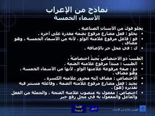 نماذج من الإعراب الأسماء الخمسة يخلو فوكَ من الأسنانِ الصناعيةِ  .  يخلو  :  فعل مضارع مرفوع بضمة مقدرة على آخره  .  فو  :  فاعل مرفوع علامته الواو ، لأنه من الأسماء الخمسة ، وهو مضاف  .  ك  :  في محل جر بالإضافة  .    الطبيبُ ذو الاختصاص يُجيدُ اختصاصَهُ  .  الطبيب  :  مبتدأ مرفوع علامته الضمة  .  ذو  :  صفة مرفوعة علامتها الواو ، لأنها من الأسماء الخمسة ، وهو مضاف  .  الاختصاص  :  مضاف إليه مجرور علامته الكسرة  .  يجيد  :  فعل مضارع مرفوع علامته الضمة ، وفاعله مستتر فيه تقديره  ( هو ) .  اختصاص  :  مفعول به منصوب علامته الفتحة ، والجملة من الفعل والفاعل والمفعول به في محل رفع خبر   فهرس نماذج من الإعراب 