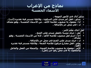 نماذج من الإعراب الأسماء الخمسة شاوِرْ أباك في الأمور المهمة  .  شاور  :  فعل أمر مبني على السكون ، وفاعله مستتر فيه تقديره  ( أنت ) .  أبا  :  مفعول به منصوب علامته الألف ، من الأسماء الخمسة ، وهو مضاف ك  :  في محل جر بالإضافة  .    لَعلَّ أخاك يَعْلَمُ الأمرَ  .  لعل  :  حرف مشبه بالفعل مبني على الفتح  .  أخا  :  اسم لعلّ منصوب علامته الألف ، لأنه من الأسماء الخمسة ، وهو مضاف  .  ك  :  حرف مبني على الفتح في محل جر بالإضافة  .  يعلم  :  فعل مضارع مرفوع علامته الضمة ، وفاعله مستتر فيه تقديره  ( هو ) .  الأمر  :  مفعول به منصوب علامته الفتحة ، والجملة من الفعل والفاعل والمفعول به في محل رفع خبر  ( لعل ) . فهرس نماذج من الإعراب 