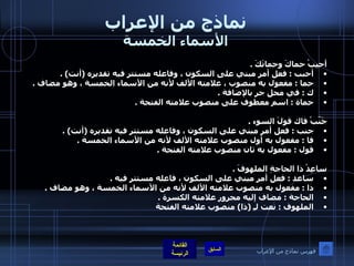 نماذج من الإعراب الأسماء الخمسة أحبِبْ حماكَ وحماتَكَ  .  أحبب  :  فعل أمر مبني على السكون ، وفاعله مستتر فيه تقديره  ( أنت ) .  حما  :  مفعول به منصوب ، علامته الألف لأنه من الأسماء الخمسة ، وهو مضاف  .  ك  :  في محل جر بالإضافة  .  حماة  :  اسم معطوف على منصوب علامته الفتحة  .  جَنّبْ فاك قولَ السوء  .  جنب  :  فعل أمر مبني على السكون ، وفاعله مستتر فيه تقديره  ( أنت ) .  فا  :  مفعول به أول منصوب علامته الألف لأنه من الأسماء الخمسة  .  قول  :  مفعول به ثان منصوب علامته الفتحة  .    ساعِدْ ذا الحاجةِ الملهوفَ  .  ساعد  :  فعل أمر مبني على السكون ، فاعله مستتر فيه  .  ذا  :  مفعول به منصوب علامته الألف لأنه من الأسماء الخمسة ، وهو مضاف  .  الحاجة  :  مضاف إليه مجرور علامته الكسرة  .  الملهوف  :  نعت لـِ  ( ذا )  منصوب علامته الفتحة   فهرس نماذج من الإعراب 