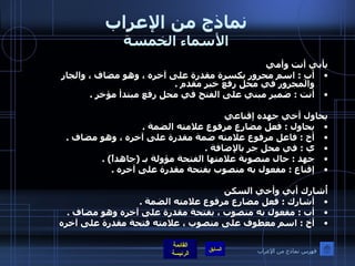 نماذج من الإعراب الأسماء الخمسة بأبي أنت وأمي  أبِ  :  اسم مجرور بكسرة مقدرة على آخره ، وهو مضاف ، والجار والمجرور في محل رفع خبر مقدم  .  أنت  :  ضمير مبني على الفتح في محل رفع مبتدأ مؤخر  .    يحاول أخي جهده إقناعي  يحاول  :  فعل مضارع مرفوع علامته الضمة  .  أخ  :  فاعل مرفوع علامته ضمة مقدرة على آخره ، وهو مضاف  .  ي  :  في محل جر بالإضافة  .  جهد  :  حال منصوبة علامتها الفتحة مؤولة بـ  ( جاهداً ) . إقناع  :  مفعول به منصوب بفتحة مقدرة على آخره  .    أُشارك أبي وأخي السكن  أشارك  :  فعل مضارع مرفوع علامته الضمة  .  أب  :  مفعول به منصوب ، بفتحة مقدرة على آخره وهو مضاف  .  أخ  :  اسم معطوف على منصوب ، علامته فتحة مقدرة على آخره   فهرس نماذج من الإعراب 