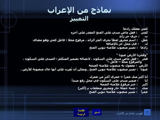 نماذج من الإعراب التمييز كفى بعقلك رادعاً كفى  :  فعل ماض مبني على الفتح المقدر على آخره  ب  :  حرف جر زائد  عقل  :  اسم مجرور لفظاً بحرف الجر الزائد ، مرفوع محلا  :  فاعل كفى وهو مضاف  ك  :  في محل جر بالإضافة  رادعا  :  تمييز منصوب علامته تنوين الفتح  " وفَجّرنا الأرضَ عيونا  " فجر  :  فعل ماض مبني على السكون ، لاتصاله بضمير المتكلم  :  المبني على السكون ، والمرفوع محلا – فاعل –  الأرض  :  مفعول به منصوب علامته الفتحة  عيونا  :  تمييز منصوب علامته تنوين الفتح  ,  ويمكن أن تُعرب على أنها حال منصوبة للأرض  . أنا أكبرُ منك عمراً  =  عمري أكبرُ من عمرك أنا  :  ضمير مبني على السكون في محل رفع مبتدأ  أكبر  :  خبر مرفوع علامته الضمة  منك  :  شبه جملة جار ومجرور متعلقات بـِ  ( أكبر )  عمراً  :  تمييز منصوب علامته تنوين الفتح  فهرس نماذج من الإعراب 