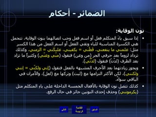 الضمائر  -  أحكام نون الوقاية : إذا سبق ياءَ المتكلم فعل أَو اسم فعل وجب اتصالهما بنون الوقاية، تتحمل هي الكسرة المناسبة للياء وتقي الفعل أَو اسم الفعل من هذا الكسر مثل :  علمني ما ينفعني، قَطْني  =  يكفيني، عليكَني  =  الزمني .   وكذلك تزداد لزوماً بعد حرفي الجر  ( من وعن )  فتقول  ( منّي وعنّي )  وكثيراً ما تزاد بعد الظرف  ( لدُنْ )  فتقول  ( لدُنِّي ). ويجوز زيادتهما بعد الأَحرف المشبهة بالفعل فتقول  ( إِني ولكنّي  =   إنني ولكنني ) ، لكن الأَكثر التزامها مع  ( ليت )  وتركها مع  ( لعل ) ، والأَمران في الباقي سواءٌ . كذلك تتصل نون الوقاية بالأَفعال الخمسة الداخلة على ياءِ المتكلم مثل  ( يكرمونني )  وحذف إِحدى النونين جائز في حال الرفع . التالي 