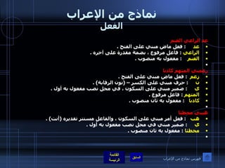 نماذج من الإعراب الفعل عد الراعي الغنم  عد       :  فعل ماض مبني على الفتح  . الراعي   :  فاعل مرفوع ، بضمة مقدرة على آخره  . الغنم      :  مفعول به منصوب  .    زعمني المتهم كاذبا  زعم    :  فعل ماض مبني على الفتح  . ن       :  حرف مبني على الكسر –  ( نون الرقابة ) . ي       :  ضمير مبني على السكون ، في محل نصب مفعول به أول  . المتهم   :  فاعل مرفوع  . كاذبا     :  مفعول به ثان منصوب  .    هبني مخطئا هب     :  فعل أمر مبني على السكون ، والفاعل مستتر تقديره  ( أنت ) . ي       :  ضمير مبني في محل نصب مفعول به أول  . مخطئا   :  مفعول به ثان منصوب  .    فهرس نماذج من الإعراب 