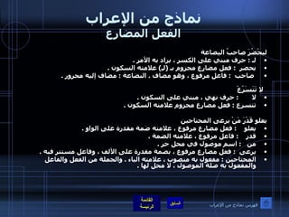 نماذج من الإعراب الفعل المضارع ليحْضُرَ صاحبُ البِضاعة لـ  :  حرف مبني على الكسر ، يراد به الأمر  .  يحضر   :  فعل مضارع مجزوم بـ  ( لـِ )  علامته السكون  . صاحب   :  فاعل مرفوع ، وهو مضاف  .  البضاعة  :  مضاف إليه مجرور  .  لا تَتَسَرّعْ لا        :  حرف نهي ، مبني على السكون  .  تتسرع  :  فعل مضارع مجزوم علامته السكون  .      يعلو قَدْرَ مَنْ يرعى المحتاجين يعلو     :  فعل مضارع مرفوع ، علامته ضمة مقدرة على الواو  .  قدر     :  فاعل مرفوع ، علامته الضمة  .  من    :  اسم موصول في محل جر  .  يرعى   :  فعل مضارع مرفوع ، بضمة مقدرة على الألف ، وفاعل مستتر فيه  . المحتاجين  :  مفعول به منصوب ، علامته الياء  .  والجملة من الفعل والفاعل والمفعول به صلة الموصول ، لا محل لها  .       فهرس نماذج من الإعراب 