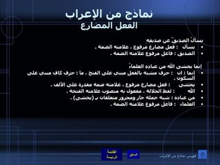 نماذج من الإعراب الفعل المضارع يسألُ الصديقٌ عن صديقِهِ  يسأل    :  فعل مضارع مرفوع ، علامته الضمة  .  الصديق  :  فاعل مرفوع علامته الضمة  .  إنما يخشى الله من عبادِهِ العلماءُ إنما  :  ان    :  حرف مشبه بالفعل مبني على الفتح ، ما  :  حرف كاف مبني على السكون  .  يخشى       :  فعل مضارع مرفوع ، علامته ضمة مقدرة على الألف  .  الله          :  لفظ الجلالة ، مفعول به منصوب علامته الفتحة  .  من عباده  :  شبه جملة جار ومجرور متعلقان بـِ  ( يخشى ) .  العلماء    :  فاعل مرفوع علامته الضمة  . فهرس نماذج من الإعراب 