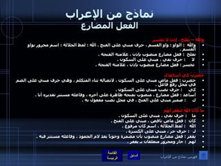 نماذج من الإعراب الفعل المضارع والله – تُفْلِحَ ، إذنْ لا تَخْسَرَ والله   :  الواو  :  واو القسم ، حرف مبني على الفتح  .  الله  :  لفظ الجلالة  :  اسم مجرور بواو القسم  .  تفلح   :  فعل مضارع منصوب بإذن ، علامته الفتحة  . لا      :  حرف نفي ، مبني على السكون  . تخسر  :  فعل مضارع منصوب بإذن ، علامته الفتحة  .    حَضَرْتُ كي أساعِدَك حضرت  :  فعل ماض مبني على السكون ، لاتصاله بتاء المتكلم ، وهي حرف مبني على الضم في محل رفع فاعل  .  كي      :  حرف نصب مبني على السكون  .  أساعد  :  فعل مضارع ، منصوب بفتحة ظاهرة على آخره ، وفاعله مستتر تقديره أنا  .  ك      :  ضمير مبني على الفتح ، في محل نصب مفعول به  .     ما كانَ اللهُ لِيَغْفِرَ لَهُم ما     :  حرف نفي ، مبني على السكون  .  كان   :  فعل ماض ناقص ، مبني على الفتح  .  الله    :  لفظ الجلالة ، اسم كان مرفوع  .  لـ    :  حرف جر ، مبني على الكسرة  .  يغفر  :  فعل مضارع منصوب بأن مضمرة وجوباً بعد لام الجمود ، وفاعله مستتر فيه  .  لهم   :  جار ومجرور متعلقان بـ يغفر  .    فهرس نماذج من الإعراب 