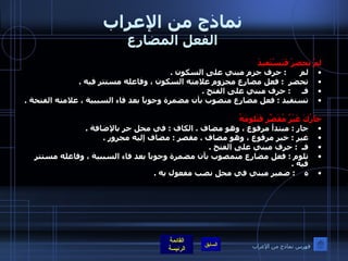 نماذج من الإعراب الفعل المضارع لمْ تحضرْ فَتَسْتَفيدَ لم       :  حرف جزم مبني على السكون  .  تحضر   :  فعل مضارع مجزوم علامته السكون ، وفاعله مستتر فيه  .  فـ      :  حرف مبني على الفتح  .  تستفيد  :  فعل مضارع منصوب بأن مضمرة وجوباً بعد فاء السببية ، علامته الفتحة  .    جارُكَ غَيْرُ مُقَصِّرِ فَتَلومَهُ جار  :  مبتدأ مرفوع ، وهو مضاف  .  الكاف  :  في محل جر بالإضافة  .  غير  :  خبر مرفوع ، وهو مضاف  .  مقصر  :  مضاف إليه مجرور  .  فـ   :  حرف مبني على الفتح  .  تلوم  :  فعل مضارع منمصوب بأن مضمرة وجوباً بعد فاء السببية ، وفاعله مستتر فيه  .  ه     :  ضمير مبني في محل نصب مفعول به  .       فهرس نماذج من الإعراب 