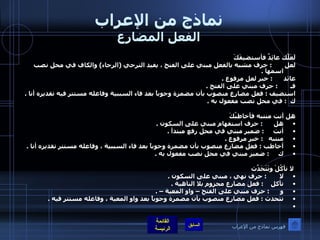 نماذج من الإعراب الفعل المضارع لَعَلّكَ عائِدٌ فأستضيفَكَ لعل        :  حرف مشبه بالفعل مبني على الفتح ، يفيد الترجي  ( الرجاء )  والكاف في محل نصب اسمها  .  عائد       :  خبر لعل مرفوع  .  فـ        :  حرف مبني على الفتح  .  استضيف  :  فعل مضارع منصوب بأن مضمرة وجوباً بعد فاء السببية وفاعله مستتر فيه تقديره أنا  .  ك   :  في محل نصب مفعول به  .    هل أنت منتبه فأخاطبُكَ هل       :  حرف استفهام مبني على السكون  .  أنت      :  ضمير مبني في محل رفع مبتدأ  .  منتبه    :  خبر مرفوع  .  أخاطب  :  فعل مضارع منصوب بأن مضمرة وجوباً بعد فاء السببية ، وفاعله مستتر تقديره أنا  .  ك      :  ضمير مبني في محل نصب مفعول به  .    لا تأكُلْ وتَتَحَدّثَ لا        :  حرف نهي ، مبني على السكون  .  تأكل     :  فعل مضارع مجزوم بلا الناهية  .  و       :  حرف مبني على الفتح – واو المعية –  .  تتحدث  :  فعل مضارع منصوب بأن مضمرة وجوباً بعد واو المعية ، وفاعله مستتر فيه  .    فهرس نماذج من الإعراب 