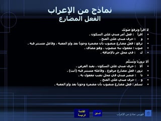 نماذج من الإعراب الفعل المضارع لا اقرأْ وترفعَ صَوتَك اقرأ     :  فعل أمر مبني على السكون  .  و       :  حرف مبني على الفتح  .  ترفع  :  فعل مضارع منصوب بأن مضمرة وجوباً بعد واو المعية ، وفاعل مستتر فيه  . صوت  :  مفعول بنه منصوب ، وهو مضاف  .  ك      :  في محل جر بالإضافة  .    ألا تزورُنا وتُسَلّمَ  ألا     :  حرف مبني على السكون ، يفيد العرض  .  تزور  :  فعل مضارع مرفوع ، وفاعله مستتر فيه  ( أنت ) .  نا      :  ضمير مبني في محل نصب مفعول به  .  و      :  حرف مبني على الفتح  .  تسلم  :  فعل مضارع منصوب بأن مضمرة وجوباً بعد واو المعية  . فهرس نماذج من الإعراب 